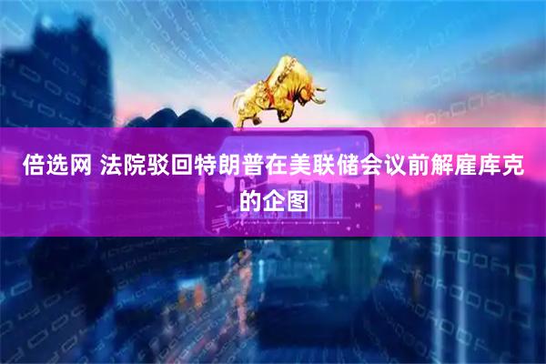 倍选网 法院驳回特朗普在美联储会议前解雇库克的企图