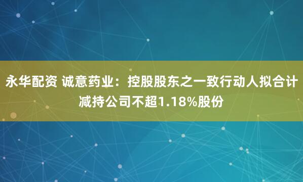 永华配资 诚意药业：控股股东之一致行动人拟合计减持公司不超1.18%股份