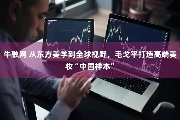 牛融网 从东方美学到全球视野，毛戈平打造高端美妆“中国样本”