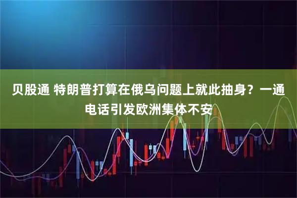 贝股通 特朗普打算在俄乌问题上就此抽身？一通电话引发欧洲集体不安