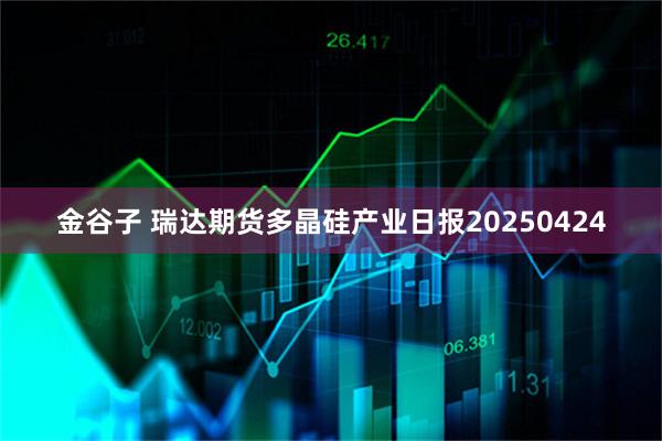 金谷子 瑞达期货多晶硅产业日报20250424