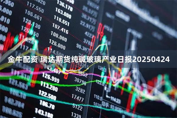 金牛配资 瑞达期货纯碱玻璃产业日报20250424