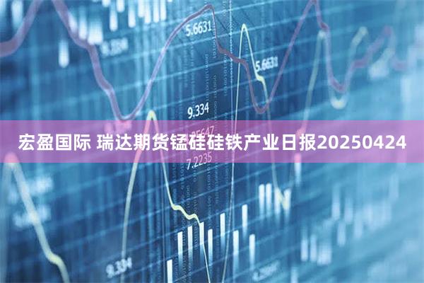 宏盈国际 瑞达期货锰硅硅铁产业日报20250424