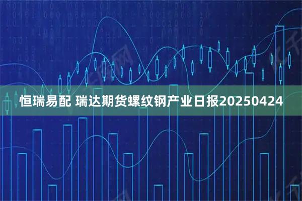 恒瑞易配 瑞达期货螺纹钢产业日报20250424