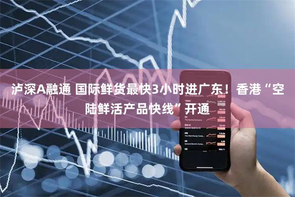 泸深A融通 国际鲜货最快3小时进广东！香港“空陆鲜活产品快线”开通