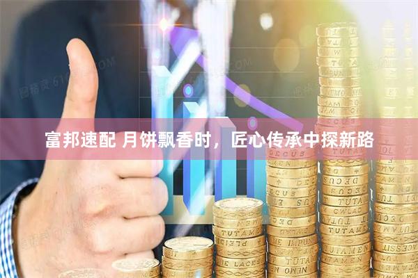 富邦速配 月饼飘香时，匠心传承中探新路