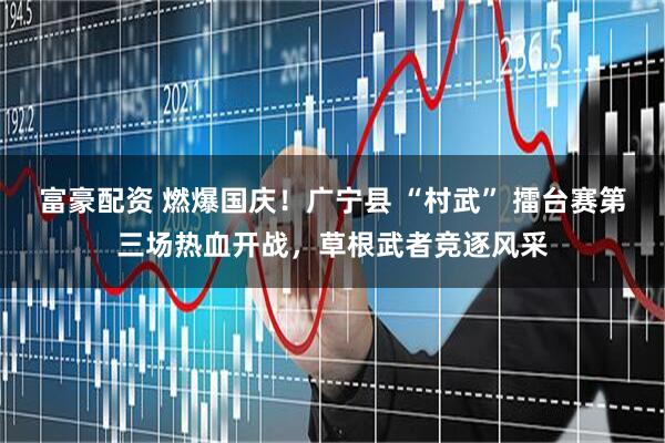 富豪配资 燃爆国庆！广宁县 “村武” 擂台赛第三场热血开战，草根武者竞逐风采