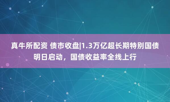 真牛所配资 债市收盘|1.3万亿超长期特别国债明日启动，国债收益率全线上行