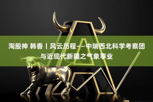 淘股神 韩香丨风云历程——中瑞西北科学考察团与近现代新疆之气象事业