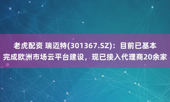 老虎配资 瑞迈特(301367.SZ)：目前已基本完成欧洲市场云平台建设，现已接入代理商20余家