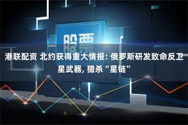港联配资 北约获得重大情报: 俄罗斯研发致命反卫星武器, 猎杀“星链”