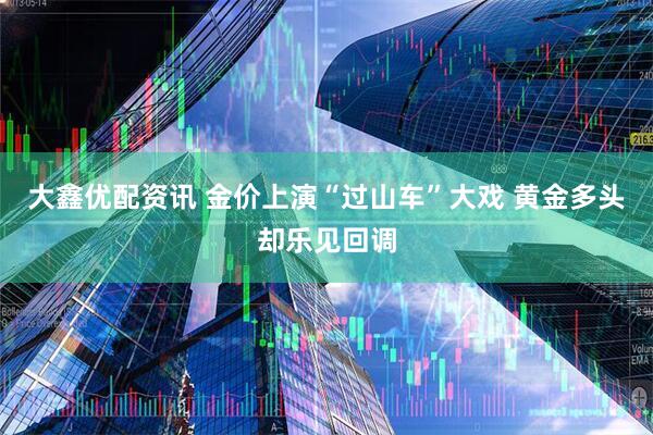 大鑫优配资讯 金价上演“过山车”大戏 黄金多头却乐见回调
