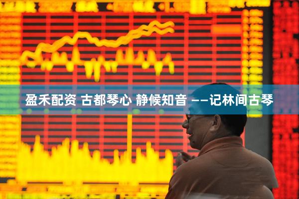 盈禾配资 古都琴心 静候知音 ——记林间古琴