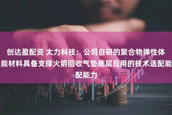 创达盈配资 太力科技：公司自研的聚合物弹性体吸能材料具备支撑火箭回收气垫底层应用的技术适配能力