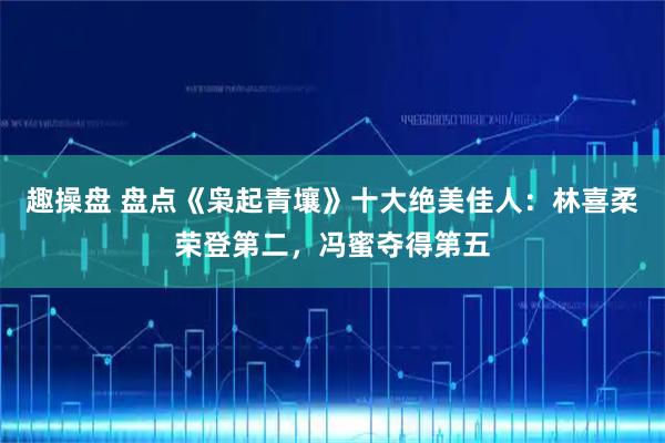 趣操盘 盘点《枭起青壤》十大绝美佳人：林喜柔荣登第二，冯蜜夺得第五