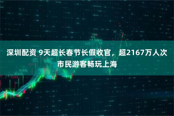 深圳配资 9天超长春节长假收官，超2167万人次市民游客畅玩上海